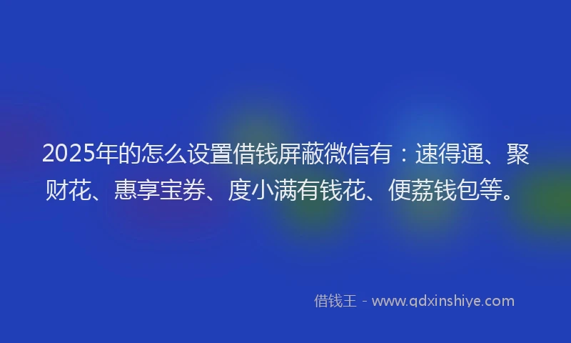 2025年的怎么设置借钱屏蔽微信有：速得通、聚财花、惠享宝券、度小满有钱花、便荔钱包等。