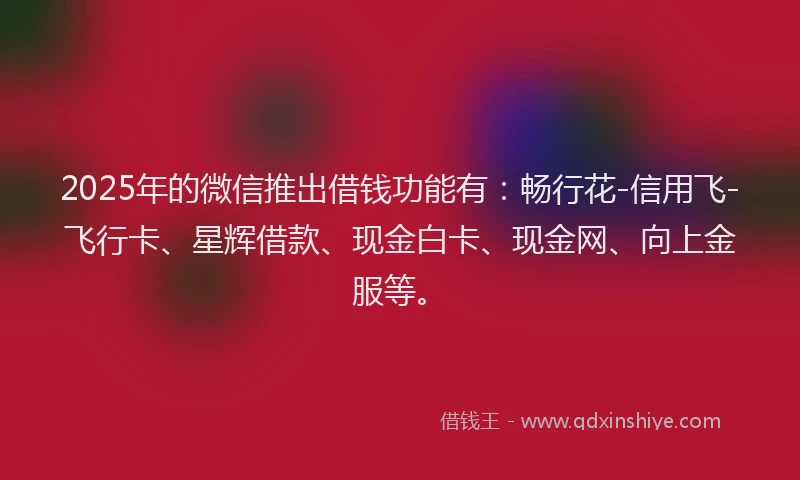 2025年的微信推出借钱功能有：畅行花-信用飞-飞行卡、星辉借款、现金白卡、现金网、向上金服等。