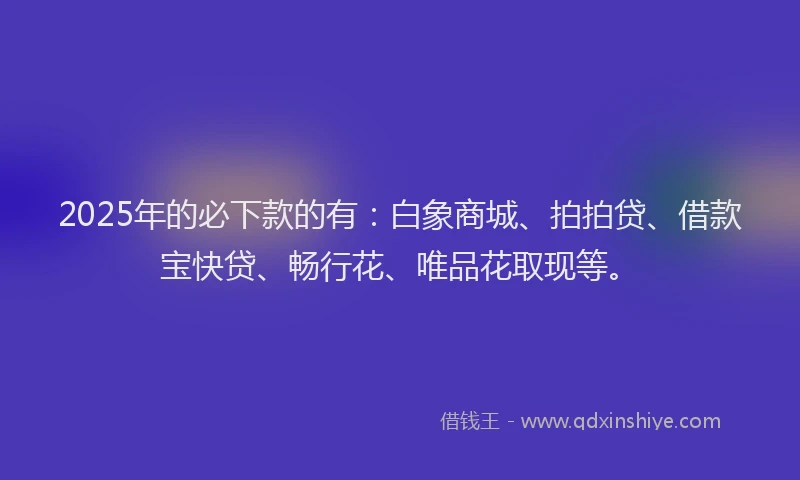 2025年的必下款的有：白象商城、拍拍贷、借款宝快贷、畅行花、唯品花取现等。