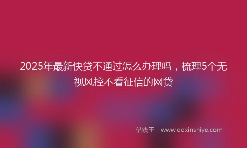 2025年最新快贷不通过怎么办理吗，梳理5个无视风控不看征信的网贷