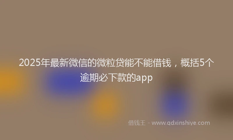2025年最新微信的微粒贷能不能借钱，概括5个逾期必下款的app