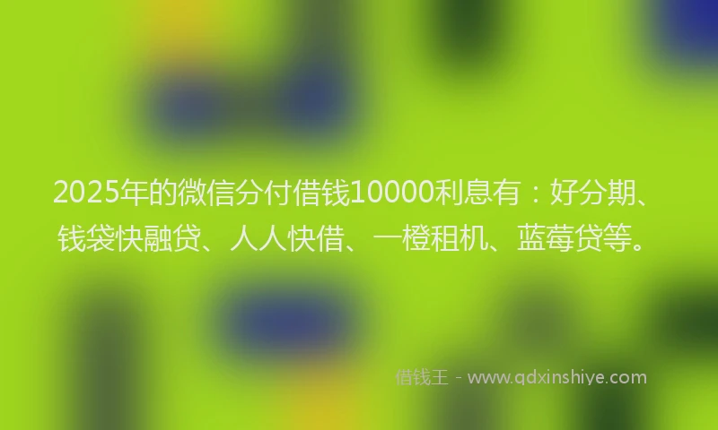 2025年的微信分付借钱10000利息有：好分期、钱袋快融贷、人人快借、一橙租机、蓝莓贷等。