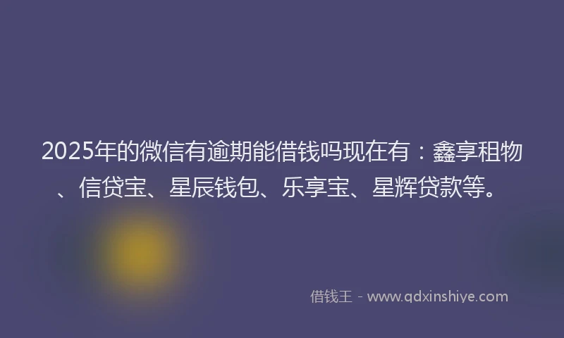 2025年的微信有逾期能借钱吗现在有：鑫享租物、信贷宝、星辰钱包、乐享宝、星辉贷款等。