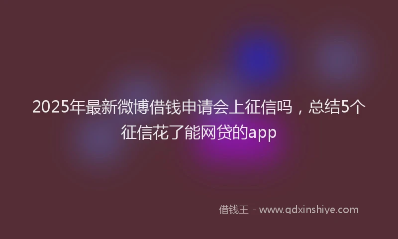 2025年最新微博借钱申请会上征信吗，总结5个征信花了能网贷的app