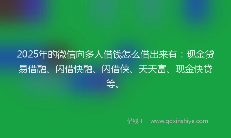 2025年的微信向多人借钱怎么借出来有：现金贷易借融、闪借快融、闪借侠、天天富、现金快贷等。