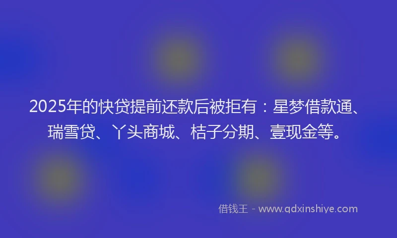 2025年的快贷提前还款后被拒有：星梦借款通、瑞雪贷、丫头商城、桔子分期、壹现金等。
