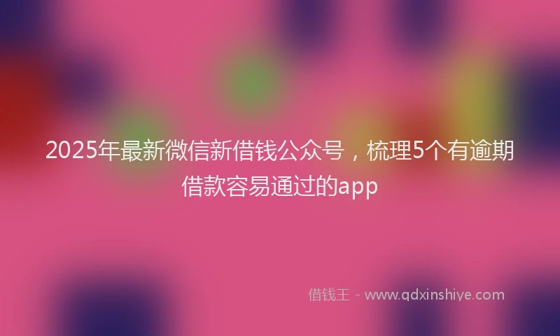 2025年最新微信新借钱公众号，梳理5个有逾期借款容易通过的app