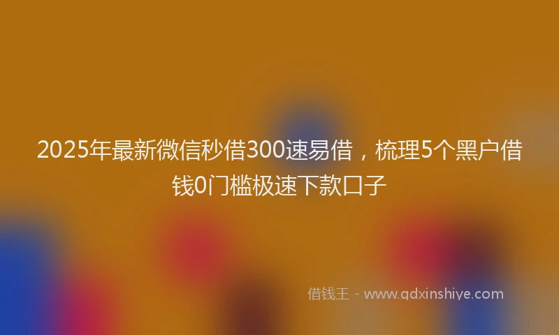2025年最新微信秒借300速易借，梳理5个黑户借钱0门槛极速下款口子
