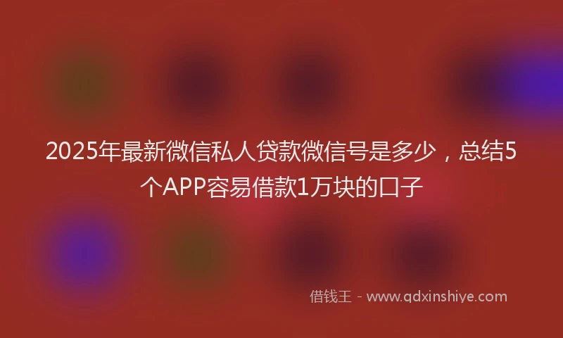 2025年最新微信私人贷款微信号是多少，总结5个APP容易借款1万块的口子