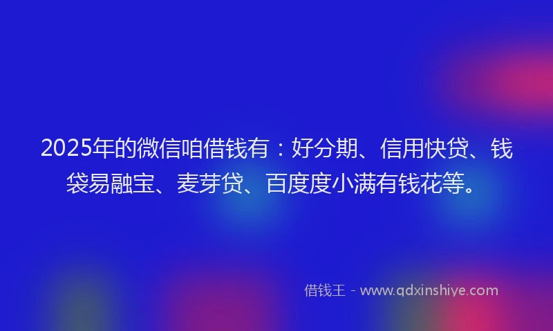 2025年的微信咱借钱有：好分期、信用快贷、钱袋易融宝、麦芽贷、百度度小满有钱花等。