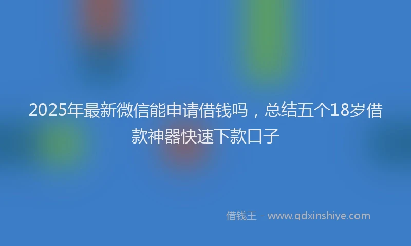 2025年最新微信能申请借钱吗，总结五个18岁借款神器快速下款口子