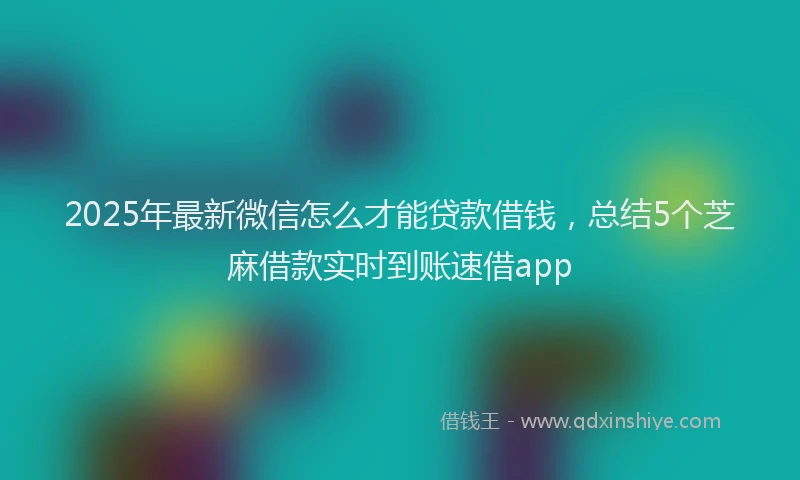 2025年最新微信怎么才能贷款借钱，总结5个芝麻借款实时到账速借app