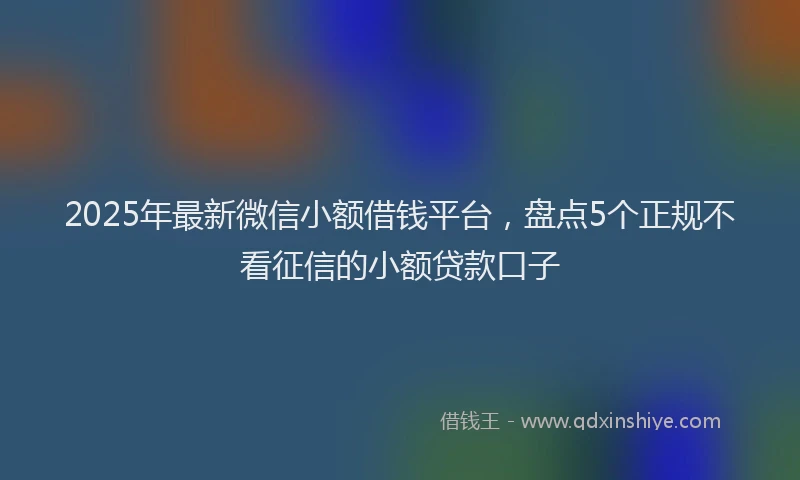 2025年最新微信小额借钱平台，盘点5个正规不看征信的小额贷款口子