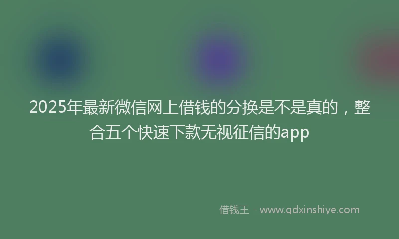 2025年最新微信网上借钱的分换是不是真的，整合五个快速下款无视征信的app