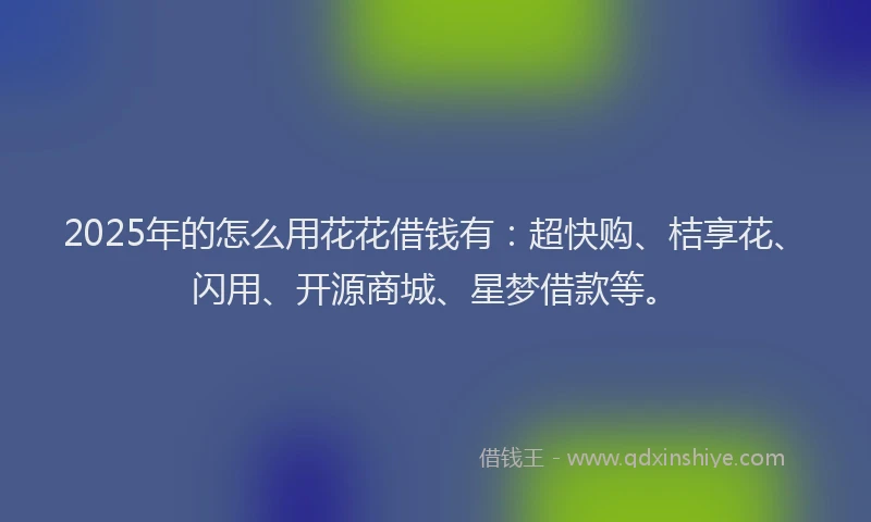 2025年的怎么用花花借钱有：超快购、桔享花、闪用、开源商城、星梦借款等。
