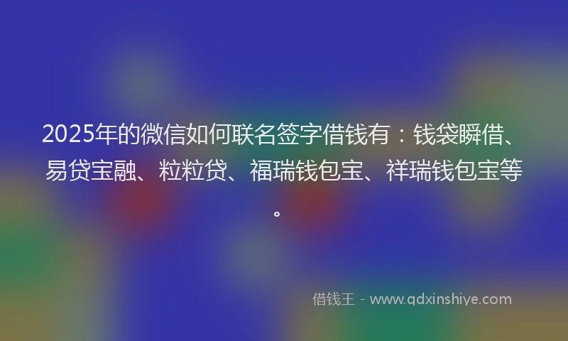2025年的微信如何联名签字借钱有：钱袋瞬借、易贷宝融、粒粒贷、福瑞钱包宝、祥瑞钱包宝等。