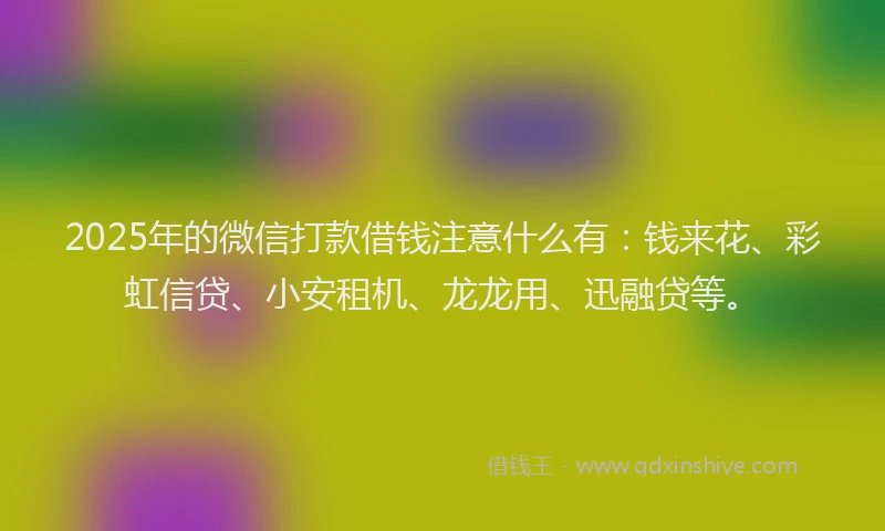 2025年的微信打款借钱注意什么有：钱来花、彩虹信贷、小安租机、龙龙用、迅融贷等。
