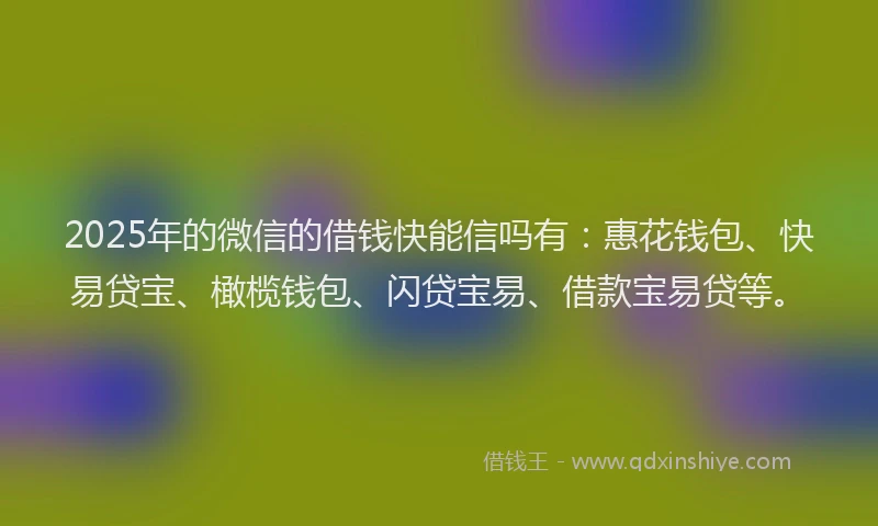 2025年的微信的借钱快能信吗有：惠花钱包、快易贷宝、橄榄钱包、闪贷宝易、借款宝易贷等。