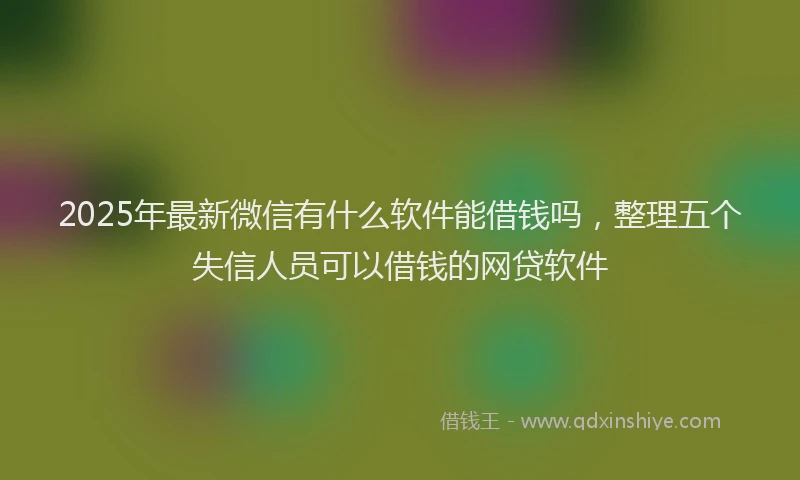2025年最新微信有什么软件能借钱吗，整理五个失信人员可以借钱的网贷软件