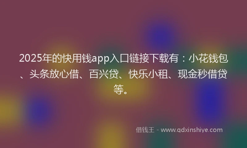 2025年的快用钱app入口链接下载有：小花钱包、头条放心借、百兴贷、快乐小租、现金秒借贷等。