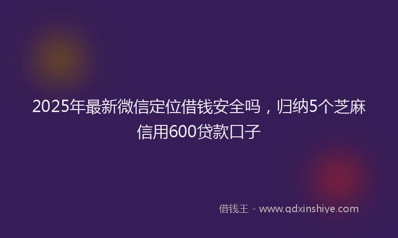2025年最新微信定位借钱安全吗，归纳5个芝麻信用600贷款口子