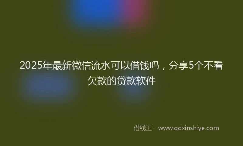 2025年最新微信流水可以借钱吗，分享5个不看欠款的贷款软件