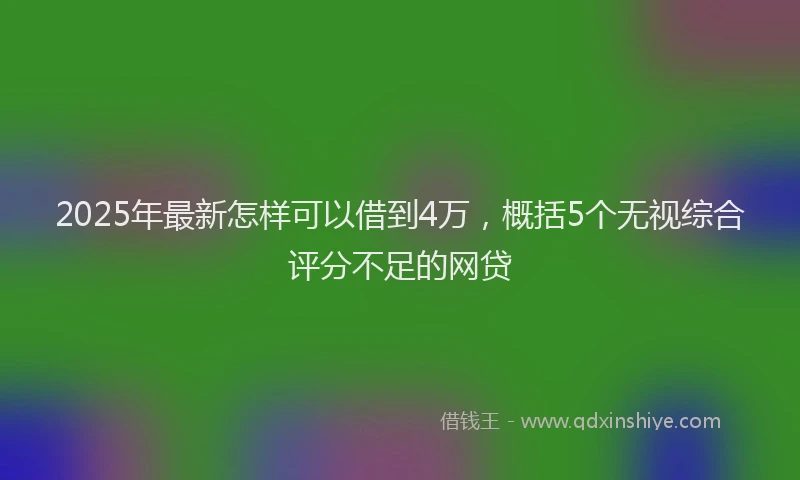 2025年最新怎样可以借到4万，概括5个无视综合评分不足的网贷