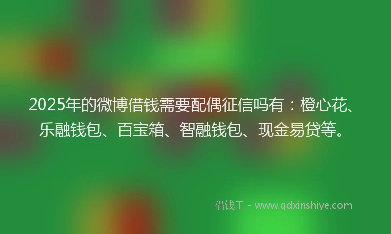 2025年的微博借钱需要配偶征信吗有：橙心花、乐融钱包、百宝箱、智融钱包、现金易贷等。