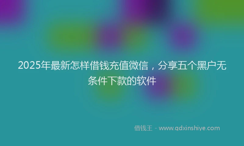 2025年最新怎样借钱充值微信，分享五个黑户无条件下款的软件