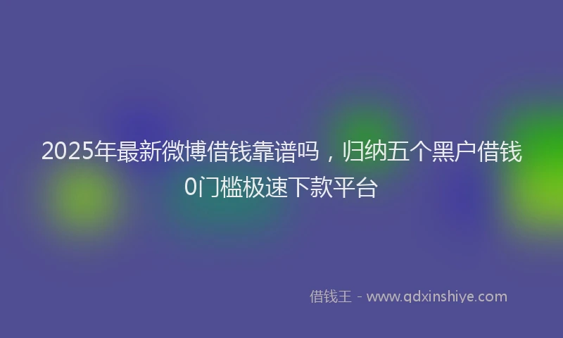 2025年最新微博借钱靠谱吗，归纳五个黑户借钱0门槛极速下款平台