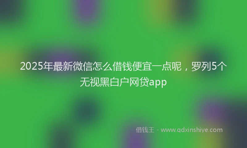 2025年最新微信怎么借钱便宜一点呢，罗列5个无视黑白户网贷app
