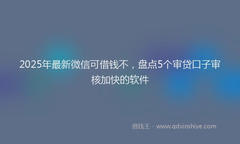 2025年最新微信可借钱不，盘点5个审贷口子审核加快的软件