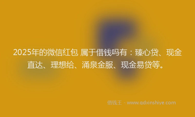 2025年的微信红包 属于借钱吗有：臻心贷、现金直达、理想给、涌泉金服、现金易贷等。