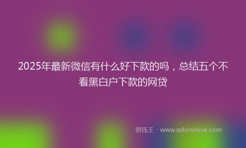 2025年最新微信有什么好下款的吗，总结五个不看黑白户下款的网贷