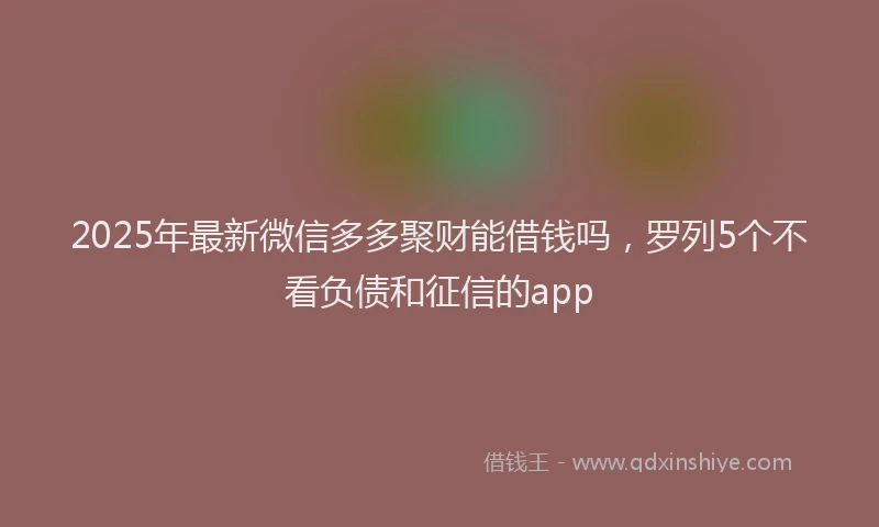 2025年最新微信多多聚财能借钱吗，罗列5个不看负债和征信的app