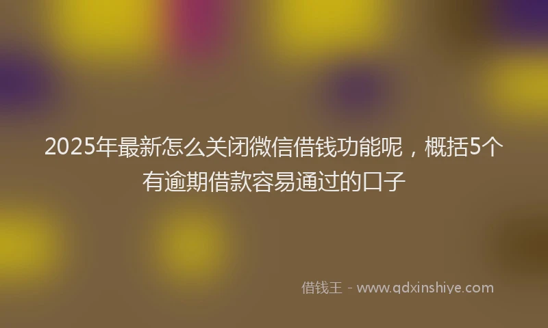 2025年最新怎么关闭微信借钱功能呢，概括5个有逾期借款容易通过的口子