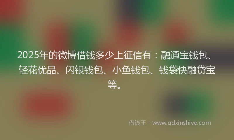 2025年的微博借钱多少上征信有：融通宝钱包、轻花优品、闪银钱包、小鱼钱包、钱袋快融贷宝等。