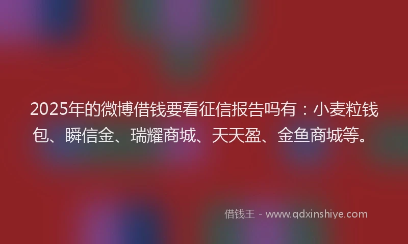 2025年的微博借钱要看征信报告吗有：小麦粒钱包、瞬信金、瑞耀商城、天天盈、金鱼商城等。