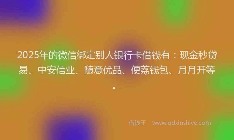 2025年的微信绑定别人银行卡借钱有：现金秒贷易、中安信业、随意优品、便荔钱包、月月开等。