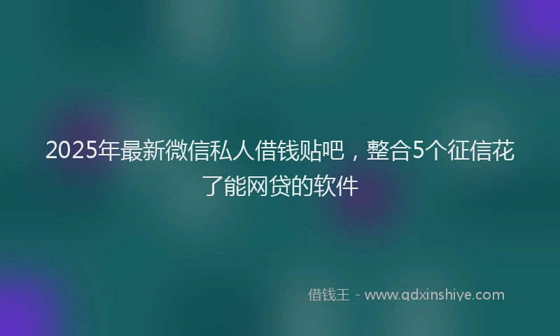 2025年最新微信私人借钱贴吧，整合5个征信花了能网贷的软件