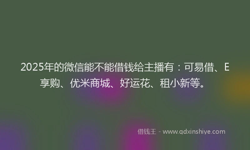 2025年的微信能不能借钱给主播有：可易借、E享购、优米商城、好运花、租小新等。