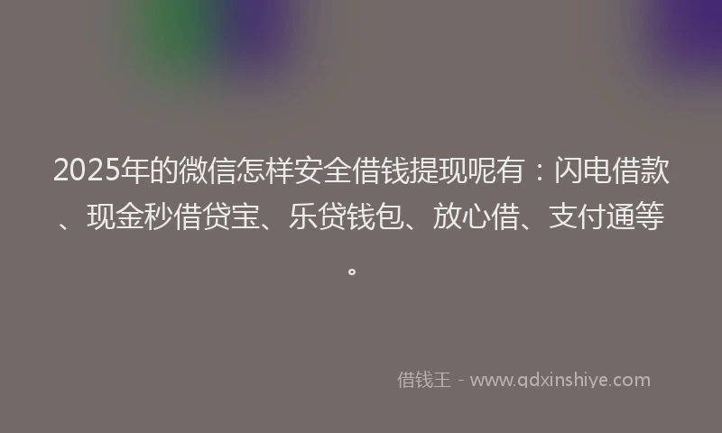2025年的微信怎样安全借钱提现呢有：闪电借款、现金秒借贷宝、乐贷钱包、放心借、支付通等。