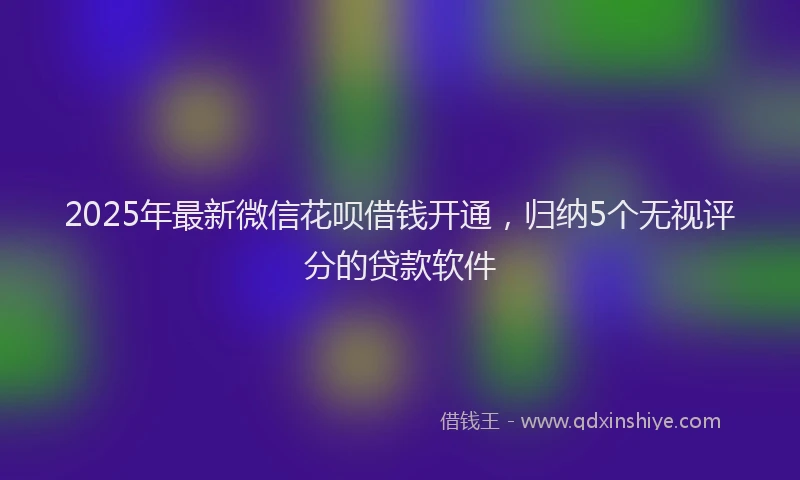 2025年最新微信花呗借钱开通，归纳5个无视评分的贷款软件