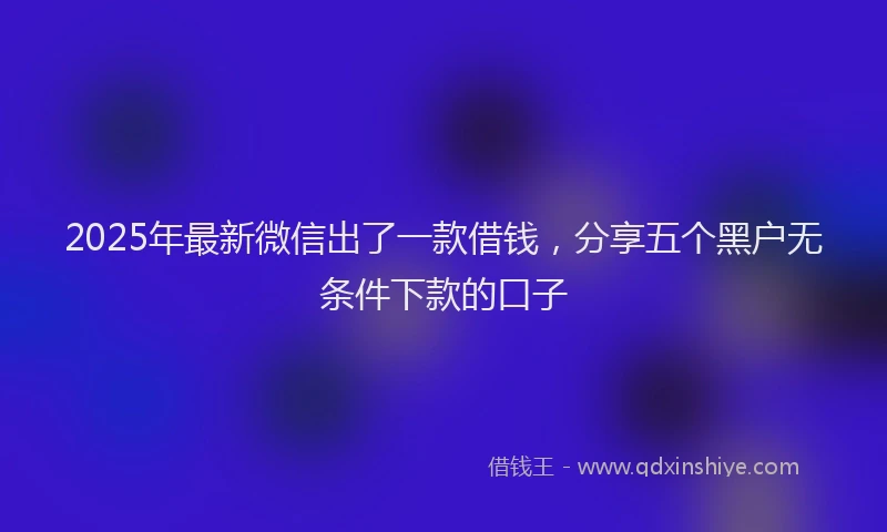 2025年最新微信出了一款借钱，分享五个黑户无条件下款的口子