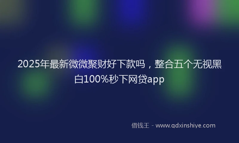 2025年最新微微聚财好下款吗，整合五个无视黑白100%秒下网贷app