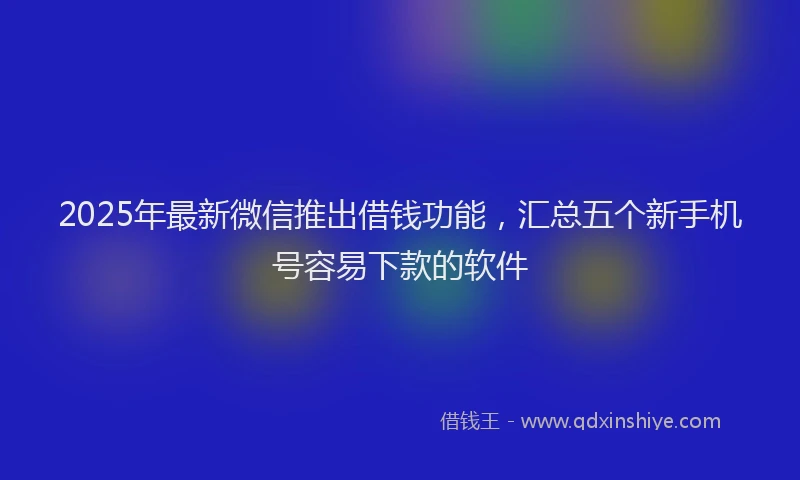 2025年最新微信推出借钱功能，汇总五个新手机号容易下款的软件
