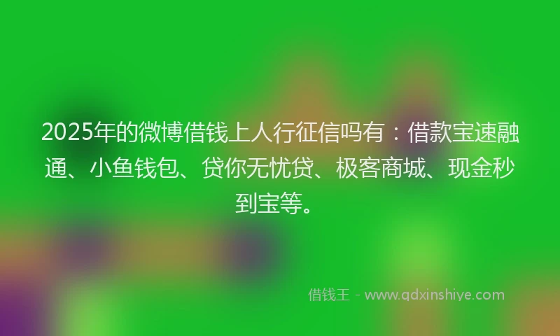 2025年的微博借钱上人行征信吗有：借款宝速融通、小鱼钱包、贷你无忧贷、极客商城、现金秒到宝等。