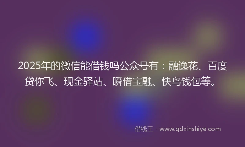 2025年的微信能借钱吗公众号有：融逸花、百度贷你飞、现金驿站、瞬借宝融、快鸟钱包等。
