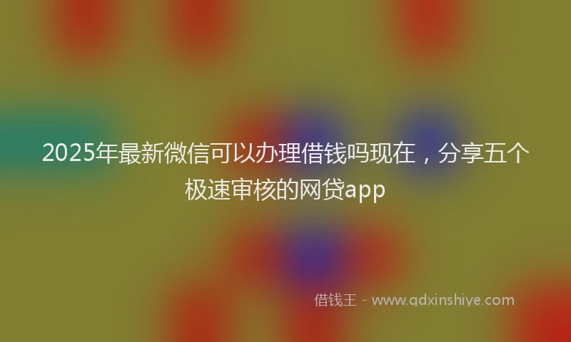 2025年最新微信可以办理借钱吗现在，分享五个极速审核的网贷app