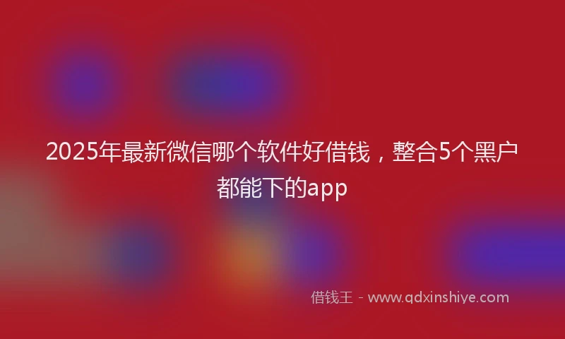 2025年最新微信哪个软件好借钱，整合5个黑户都能下的app